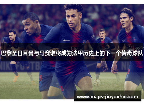 巴黎圣日耳曼与马赛谁将成为法甲历史上的下一个传奇球队