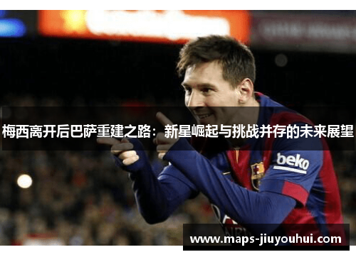 梅西离开后巴萨重建之路：新星崛起与挑战并存的未来展望
